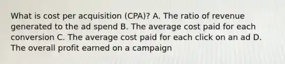 What is cost per acquisition (CPA)? A. The ratio of revenue generated to the ad spend B. The average cost paid for each conversion C. The average cost paid for each click on an ad D. The overall profit earned on a campaign