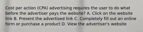 Cost per action (CPA) advertising requires the user to do what before the advertiser pays the website? A. Click on the website link B. Present the advertised link C. Completely fill out an online form or purchase a product D. View the advertiser's website