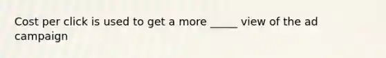 Cost per click is used to get a more _____ view of the ad campaign