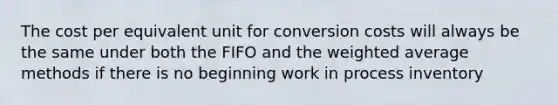 The cost per equivalent unit for conversion costs will always be the same under both the FIFO and the <a href='https://www.questionai.com/knowledge/koL1NUNNcJ-weighted-average' class='anchor-knowledge'>weighted average</a> methods if there is no beginning work in process inventory