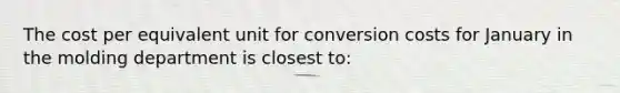 The cost per equivalent unit for conversion costs for January in the molding department is closest to: