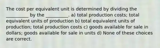 The cost per equivalent unit is determined by dividing the __________ by the __________. a) total production costs; total equivalent units of production b) total equivalent units of production; total production costs c) goods available for sale in dollars; goods available for sale in units d) None of these choices are correct.