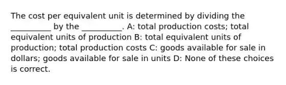 The cost per equivalent unit is determined by dividing the __________ by the __________. A: total production costs; total equivalent units of production B: total equivalent units of production; total production costs C: goods available for sale in dollars; goods available for sale in units D: None of these choices is correct.