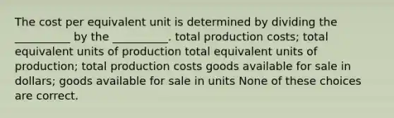 The cost per equivalent unit is determined by dividing the __________ by the __________. total production costs; total equivalent units of production total equivalent units of production; total production costs goods available for sale in dollars; goods available for sale in units None of these choices are correct.