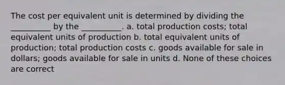 The cost per equivalent unit is determined by dividing the __________ by the __________. a. total production costs; total equivalent units of production b. total equivalent units of production; total production costs c. goods available for sale in dollars; goods available for sale in units d. None of these choices are correct