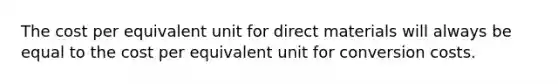 The cost per equivalent unit for direct materials will always be equal to the cost per equivalent unit for conversion costs.