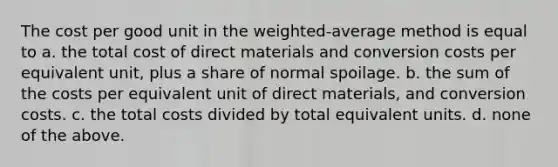 The cost per good unit in the weighted-average method is equal to a. the total cost of direct materials and conversion costs per equivalent unit, plus a share of normal spoilage. b. the sum of the costs per equivalent unit of direct materials, and conversion costs. c. the total costs divided by total equivalent units. d. none of the above.