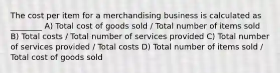 The cost per item for a merchandising business is calculated as ________ A) Total cost of goods sold / Total number of items sold B) Total costs / Total number of services provided C) Total number of services provided / Total costs D) Total number of items sold / Total cost of goods sold