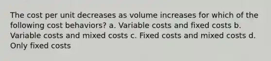 The cost per unit decreases as volume increases for which of the following cost behaviors? a. Variable costs and fixed costs b. Variable costs and mixed costs c. Fixed costs and mixed costs d. Only fixed costs