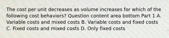 The cost per unit decreases as volume increases for which of the following cost​ behaviors? Question content area bottom Part 1 A. Variable costs and mixed costs B. Variable costs and fixed costs C. Fixed costs and mixed costs D. Only fixed costs