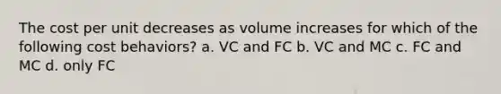 The cost per unit decreases as volume increases for which of the following cost behaviors? a. VC and FC b. VC and MC c. FC and MC d. only FC