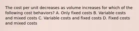 The cost per unit decreases as volume increases for which of the following cost​ behaviors? A. Only fixed costs B. Variable costs and mixed costs C. Variable costs and fixed costs D. Fixed costs and mixed costs