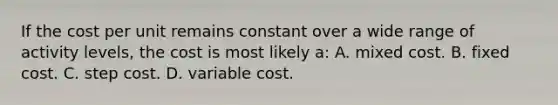 If the cost per unit remains constant over a wide range of activity​ levels, the cost is most likely​ a: A. mixed cost. B. fixed cost. C. step cost. D. variable cost.