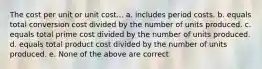 The cost per unit or unit cost... a. includes period costs. b. equals total conversion cost divided by the number of units produced. c. equals total prime cost divided by the number of units produced. d. equals total product cost divided by the number of units produced. e. None of the above are correct