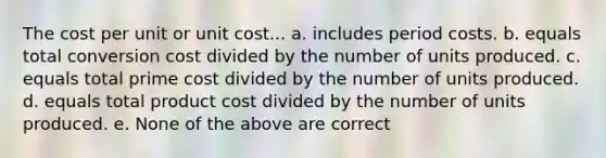 The cost per unit or unit cost... a. includes period costs. b. equals total conversion cost divided by the number of units produced. c. equals total prime cost divided by the number of units produced. d. equals total product cost divided by the number of units produced. e. None of the above are correct