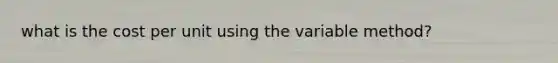 what is the cost per unit using the variable method?