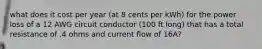 what does it cost per year (at 8 cents per kWh) for the power loss of a 12 AWG circuit conductor (100 ft long) that has a total resistance of .4 ohms and current flow of 16A?