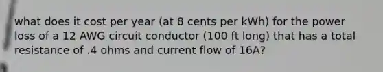 what does it cost per year (at 8 cents per kWh) for the power loss of a 12 AWG circuit conductor (100 ft long) that has a total resistance of .4 ohms and current flow of 16A?