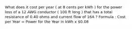 What does it cost per year ( at 8 cents per kWh ) for the power loss of a 12 AWG conductor ( 100 ft long ) that has a total resistance of 0.40 ohms and current flow of 16A ? Formula : Cost per Year = Power for the Year in kWh x 0.08