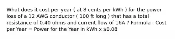 What does it cost per year ( at 8 cents per kWh ) for the power loss of a 12 AWG conductor ( 100 ft long ) that has a total resistance of 0.40 ohms and current flow of 16A ? Formula : Cost per Year = Power for the Year in kWh x 0.08