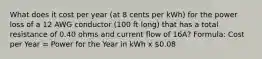 What does it cost per year (at 8 cents per kWh) for the power loss of a 12 AWG conductor (100 ft long) that has a total resistance of 0.40 ohms and current flow of 16A? Formula: Cost per Year = Power for the Year in kWh x 0.08