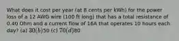 What does it cost per year (at 8 cents per kWh) for the power loss of a 12 AWG wire (100 ft long) that has a total resistance of 0.40 Ohm and a current flow of 16A that operates 10 hours each day? (a) 30 (b)50 (c) 70 (d)80