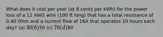 What does it cost per year (at 8 cents per kWh) for the power loss of a 12 AWG wire (100 ft long) that has a total resistance of 0.40 Ohm and a current flow of 16A that operates 10 hours each day? (a) 30 (b)50 (c) 70 (d)80