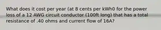 What does it cost per year (at 8 cents per kWh0 for the power loss of a 12 AWG circuit conductor (100ft long) that has a total resistance of .40 ohms and current flow of 16A?