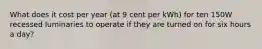 What does it cost per year (at 9 cent per kWh) for ten 150W recessed luminaries to operate if they are turned on for six hours a day?