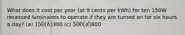 What does it cost per year (at 9 cents per kWh) for ten 150W recessed luminaires to operate if they are turned on for six hours a day? (a) 150 (b)300 (c) 500 (d)800