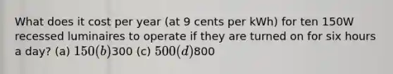 What does it cost per year (at 9 cents per kWh) for ten 150W recessed luminaires to operate if they are turned on for six hours a day? (a) 150 (b)300 (c) 500 (d)800