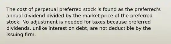 The cost of perpetual preferred stock is found as the preferred's annual dividend divided by the market price of the preferred stock. No adjustment is needed for taxes because preferred dividends, unlike interest on debt, are not deductible by the issuing firm.