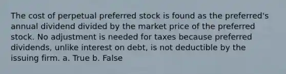 The cost of perpetual preferred stock is found as the preferred's annual dividend divided by the market price of the preferred stock. No adjustment is needed for taxes because preferred dividends, unlike interest on debt, is not deductible by the issuing firm. a. True b. False