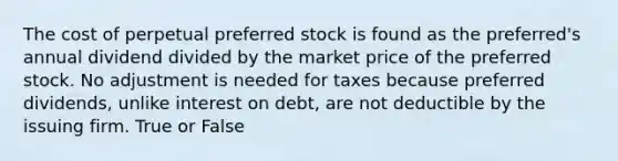 The cost of perpetual preferred stock is found as the preferred's annual dividend divided by the market price of the preferred stock. No adjustment is needed for taxes because preferred dividends, unlike interest on debt, are not deductible by the issuing firm. True or False