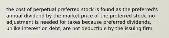 the cost of perpetual preferred stock is found as the preferred's annual dividend by the market price of the preferred stock. no adjustment is needed for taxes because preferred dividends, unlike interest on debt, are not deductible by the issuing firm