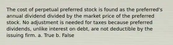 The cost of perpetual preferred stock is found as the preferred's annual dividend divided by the market price of the preferred stock. No adjustment is needed for taxes because preferred dividends, unlike interest on debt, are not deductible by the issuing firm. a. True b. False