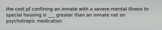 the cost pf confining an inmate with a severe mental illness to special housing is ___ greater than an inmate not on psychotropic medication