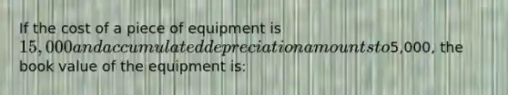 If the cost of a piece of equipment is 15,000 and accumulated depreciation amounts to5,000, the book value of the equipment is: