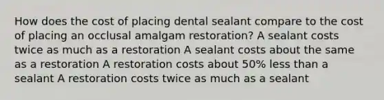 How does the cost of placing dental sealant compare to the cost of placing an occlusal amalgam restoration? A sealant costs twice as much as a restoration A sealant costs about the same as a restoration A restoration costs about 50% less than a sealant A restoration costs twice as much as a sealant