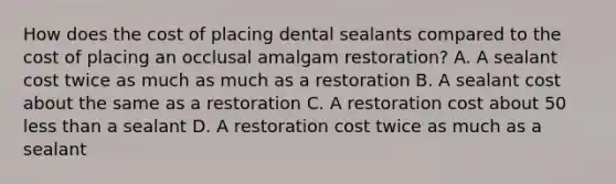 How does the cost of placing dental sealants compared to the cost of placing an occlusal amalgam restoration? A. A sealant cost twice as much as much as a restoration B. A sealant cost about the same as a restoration C. A restoration cost about 50 less than a sealant D. A restoration cost twice as much as a sealant