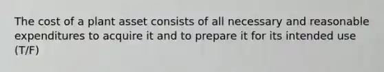 The cost of a plant asset consists of all necessary and reasonable expenditures to acquire it and to prepare it for its intended use (T/F)