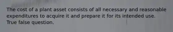 The cost of a plant asset consists of all necessary and reasonable expenditures to acquire it and prepare it for its intended use. True false question.