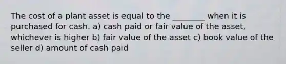 The cost of a plant asset is equal to the ________ when it is purchased for cash. a) cash paid or fair value of the asset, whichever is higher b) fair value of the asset c) book value of the seller d) amount of cash paid