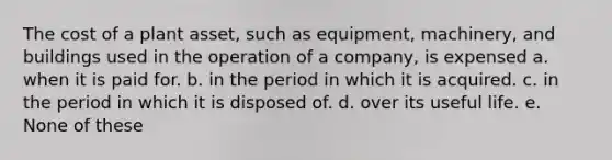 The cost of a plant asset, such as equipment, machinery, and buildings used in the operation of a company, is expensed a. when it is paid for. b. in the period in which it is acquired. c. in the period in which it is disposed of. d. over its useful life. e. None of these