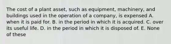 The cost of a plant asset, such as equipment, machinery, and buildings used in the operation of a company, is expensed A. when it is paid for. B. in the period in which it is acquired. C. over its useful life. D. in the period in which it is disposed of. E. None of these