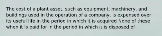 The cost of a plant asset, such as equipment, machinery, and buildings used in the operation of a company, is expensed over its useful life in the period in which it is acquired None of these when it is paid for in the period in which it is disposed of