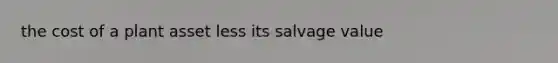 the cost of a plant asset less its salvage value