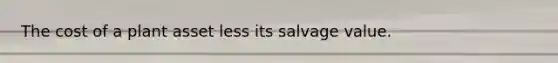 The cost of a plant asset less its salvage value.