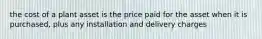 the cost of a plant asset is the price paid for the asset when it is purchased, plus any installation and delivery charges