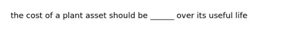 the cost of a plant asset should be ______ over its useful life